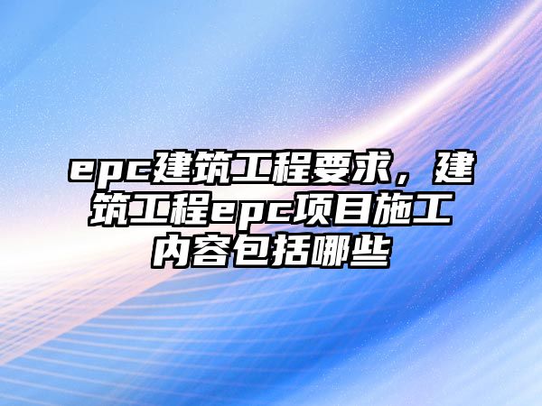 epc建筑工程要求，建筑工程epc項(xiàng)目施工內(nèi)容包括哪些