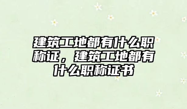 建筑工地都有什么職稱證，建筑工地都有什么職稱證書