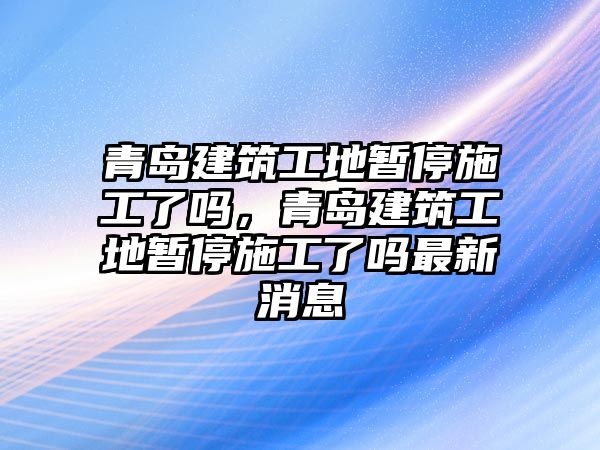 青島建筑工地暫停施工了嗎，青島建筑工地暫停施工了嗎最新消息