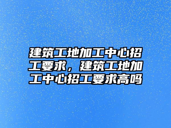 建筑工地加工中心招工要求，建筑工地加工中心招工要求高嗎