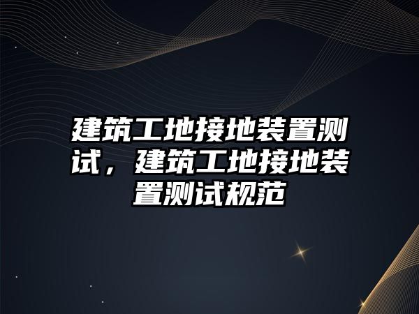 建筑工地接地裝置測(cè)試，建筑工地接地裝置測(cè)試規(guī)范