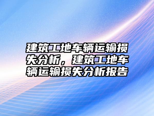 建筑工地車輛運輸損失分析，建筑工地車輛運輸損失分析報告