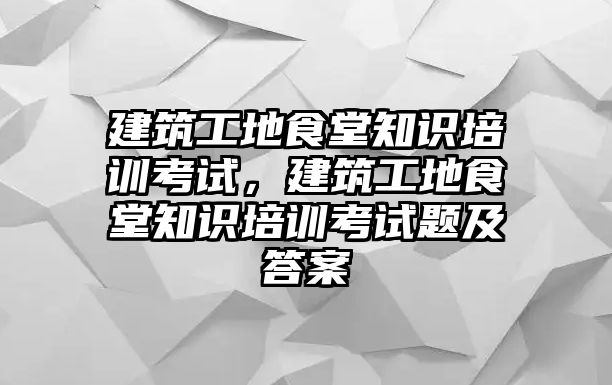 建筑工地食堂知識培訓考試，建筑工地食堂知識培訓考試題及答案