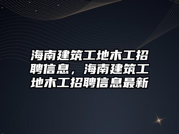 海南建筑工地木工招聘信息，海南建筑工地木工招聘信息最新