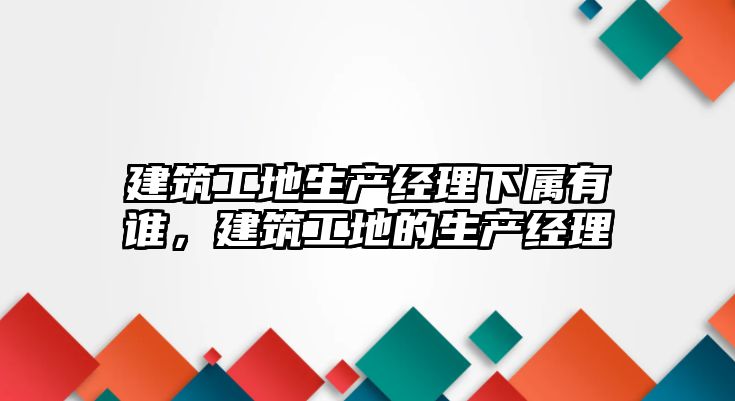 建筑工地生產(chǎn)經(jīng)理下屬有誰，建筑工地的生產(chǎn)經(jīng)理