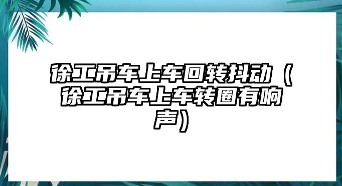 徐工吊車上車回轉(zhuǎn)抖動（徐工吊車上車轉(zhuǎn)圈有響聲）