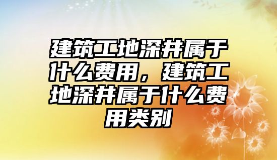 建筑工地深井屬于什么費用，建筑工地深井屬于什么費用類別