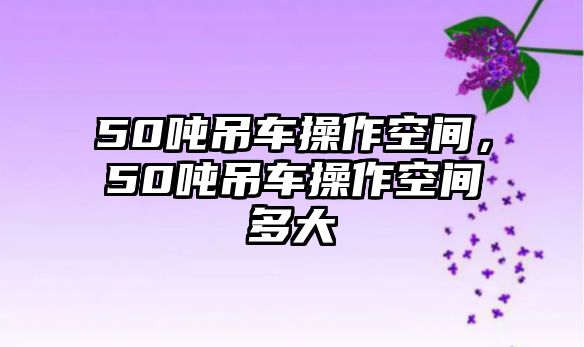 50噸吊車操作空間，50噸吊車操作空間多大