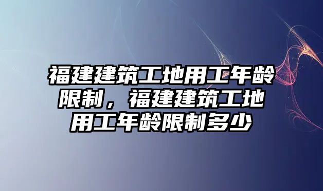 福建建筑工地用工年齡限制，福建建筑工地用工年齡限制多少