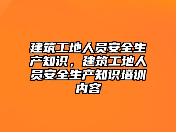 建筑工地人員安全生產知識，建筑工地人員安全生產知識培訓內容