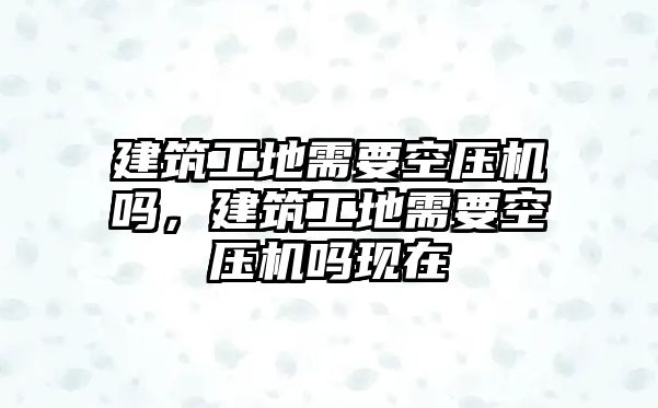 建筑工地需要空壓機嗎，建筑工地需要空壓機嗎現(xiàn)在