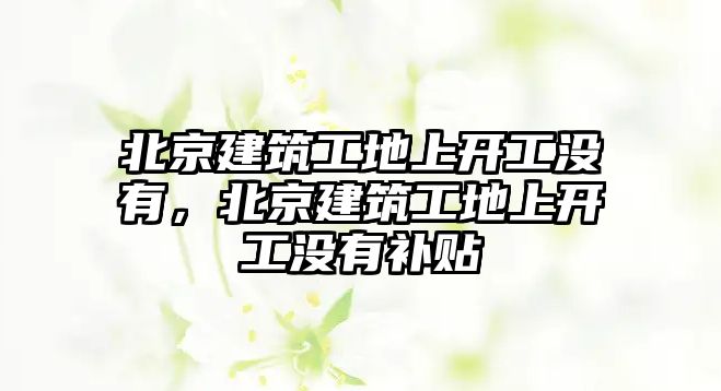 北京建筑工地上開工沒有，北京建筑工地上開工沒有補貼