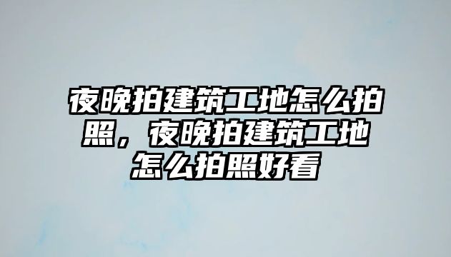 夜晚拍建筑工地怎么拍照，夜晚拍建筑工地怎么拍照好看