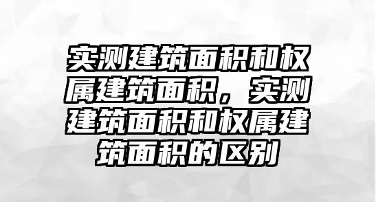 實(shí)測(cè)建筑面積和權(quán)屬建筑面積，實(shí)測(cè)建筑面積和權(quán)屬建筑面積的區(qū)別