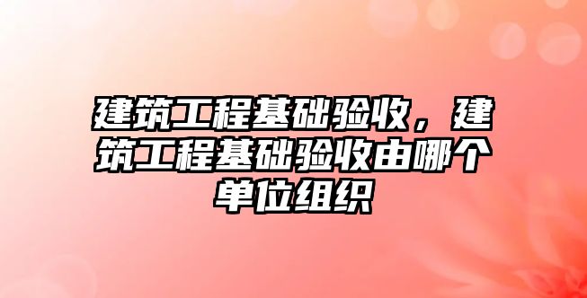 建筑工程基礎驗收，建筑工程基礎驗收由哪個單位組織