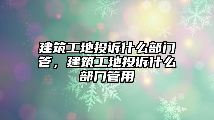 建筑工地投訴什么部門(mén)管，建筑工地投訴什么部門(mén)管用