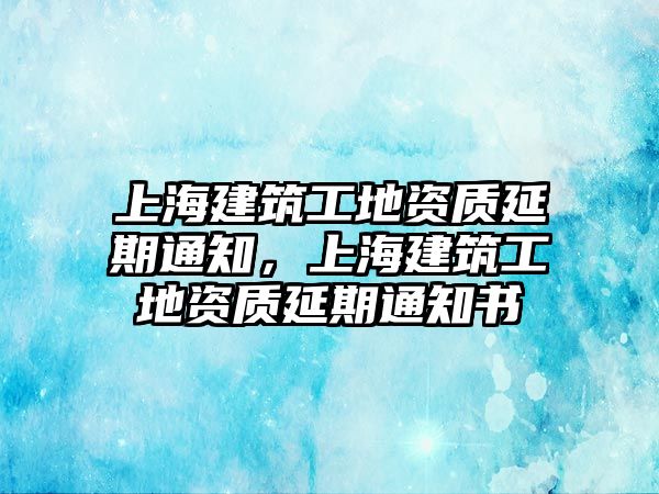 上海建筑工地資質(zhì)延期通知，上海建筑工地資質(zhì)延期通知書