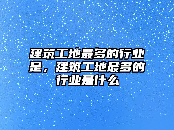 建筑工地最多的行業(yè)是，建筑工地最多的行業(yè)是什么