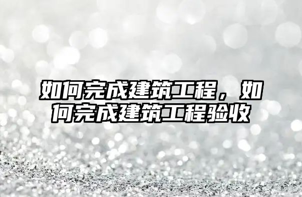 如何完成建筑工程，如何完成建筑工程驗(yàn)收