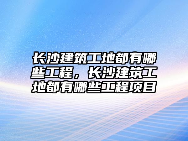 長沙建筑工地都有哪些工程，長沙建筑工地都有哪些工程項目