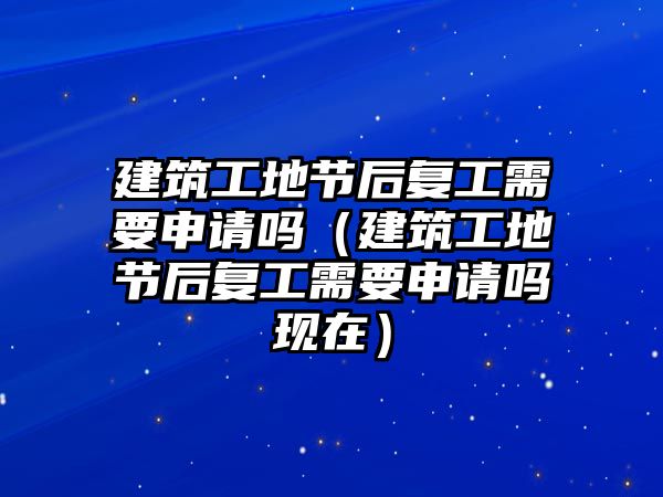 建筑工地節(jié)后復(fù)工需要申請(qǐng)嗎（建筑工地節(jié)后復(fù)工需要申請(qǐng)嗎現(xiàn)在）