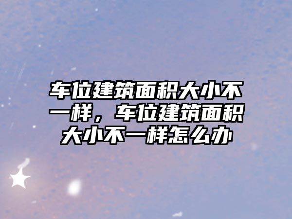 車位建筑面積大小不一樣，車位建筑面積大小不一樣怎么辦