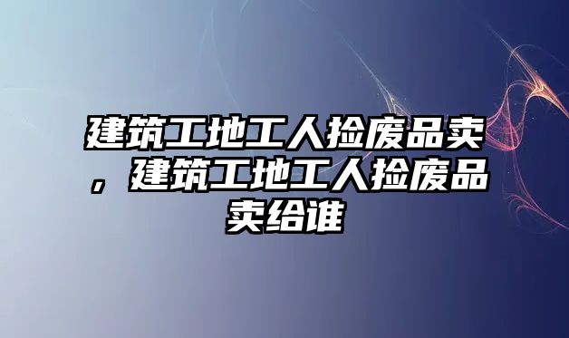 建筑工地工人撿廢品賣，建筑工地工人撿廢品賣給誰