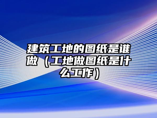 建筑工地的圖紙是誰做（工地做圖紙是什么工作）