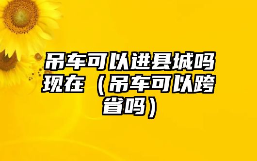 吊車可以進(jìn)縣城嗎現(xiàn)在（吊車可以跨省嗎）