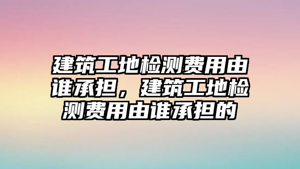 建筑工地檢測費(fèi)用由誰承擔(dān)，建筑工地檢測費(fèi)用由誰承擔(dān)的