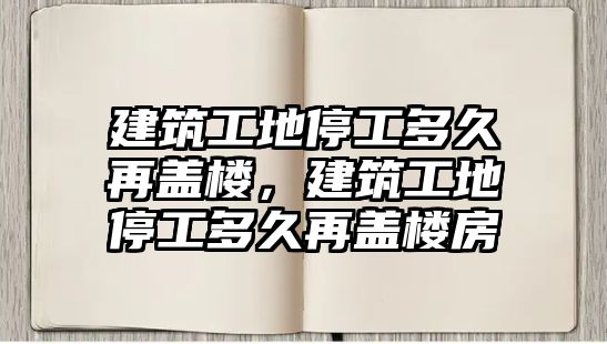 建筑工地停工多久再蓋樓，建筑工地停工多久再蓋樓房