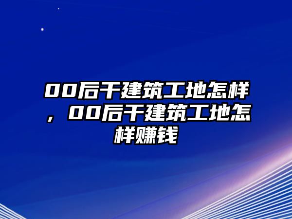 00后干建筑工地怎樣，00后干建筑工地怎樣賺錢