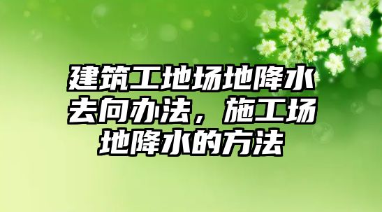 建筑工地場地降水去向辦法，施工場地降水的方法