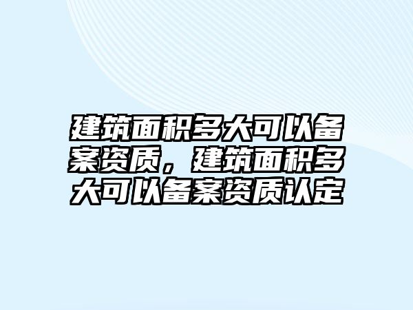 建筑面積多大可以備案資質(zhì)，建筑面積多大可以備案資質(zhì)認(rèn)定