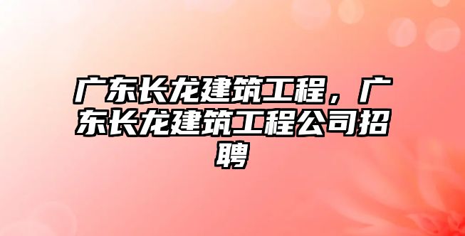 廣東長龍建筑工程，廣東長龍建筑工程公司招聘