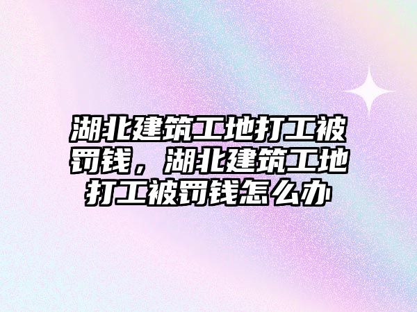 湖北建筑工地打工被罰錢(qián)，湖北建筑工地打工被罰錢(qián)怎么辦