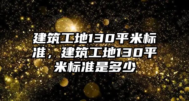 建筑工地130平米標(biāo)準(zhǔn)，建筑工地130平米標(biāo)準(zhǔn)是多少