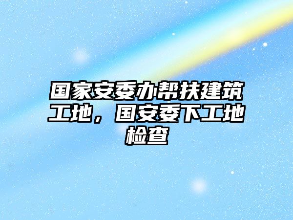 國(guó)家安委辦幫扶建筑工地，國(guó)安委下工地檢查