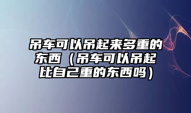 吊車可以吊起來多重的東西（吊車可以吊起比自己重的東西嗎）