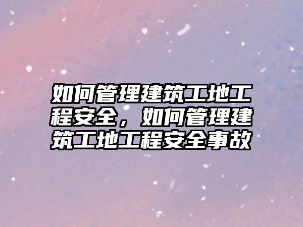 如何管理建筑工地工程安全，如何管理建筑工地工程安全事故