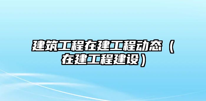 建筑工程在建工程動態(tài)（在建工程建設(shè)）