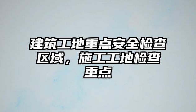 建筑工地重點安全檢查區(qū)域，施工工地檢查重點