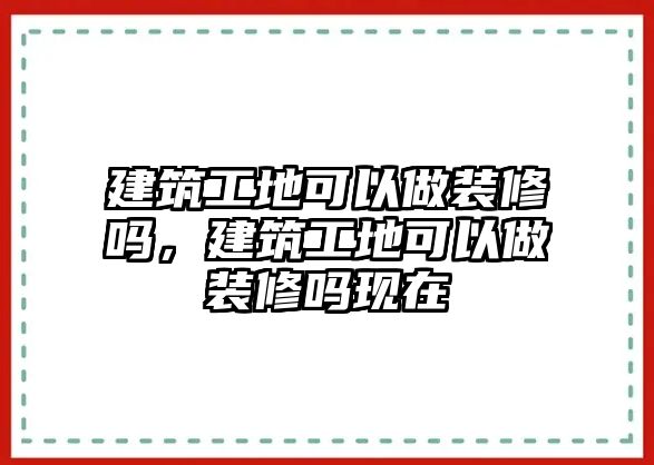 建筑工地可以做裝修嗎，建筑工地可以做裝修嗎現(xiàn)在