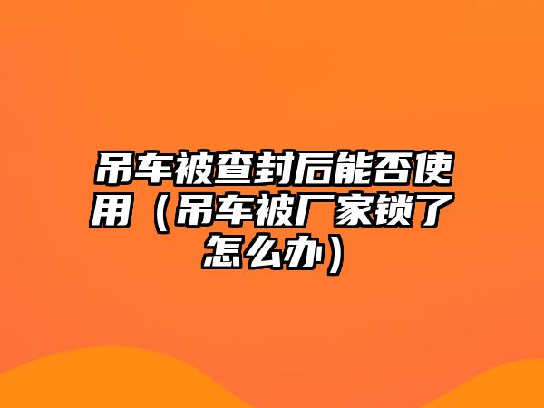 吊車被查封后能否使用（吊車被廠家鎖了怎么辦）