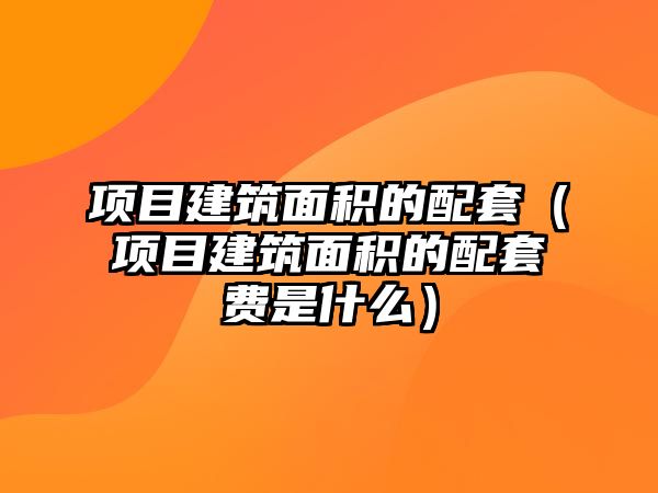 項目建筑面積的配套（項目建筑面積的配套費是什么）