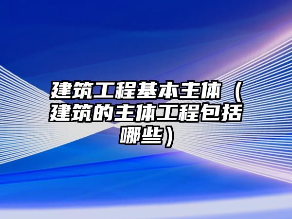 建筑工程基本主體（建筑的主體工程包括哪些）