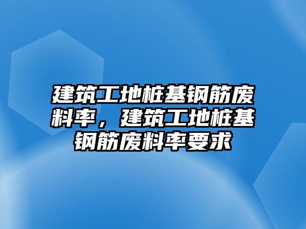 建筑工地樁基鋼筋廢料率，建筑工地樁基鋼筋廢料率要求