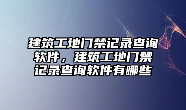 建筑工地門禁記錄查詢軟件，建筑工地門禁記錄查詢軟件有哪些