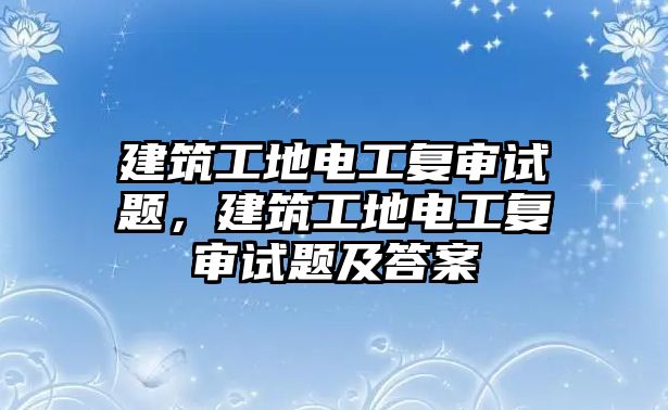 建筑工地電工復(fù)審試題，建筑工地電工復(fù)審試題及答案