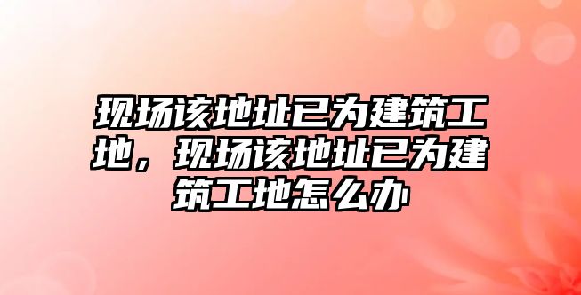 現(xiàn)場該地址已為建筑工地，現(xiàn)場該地址已為建筑工地怎么辦